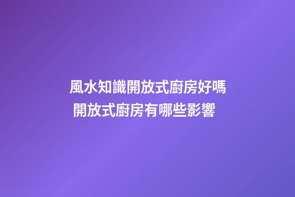 風水知識開放式廚房好嗎 開放式廚房有哪些影響